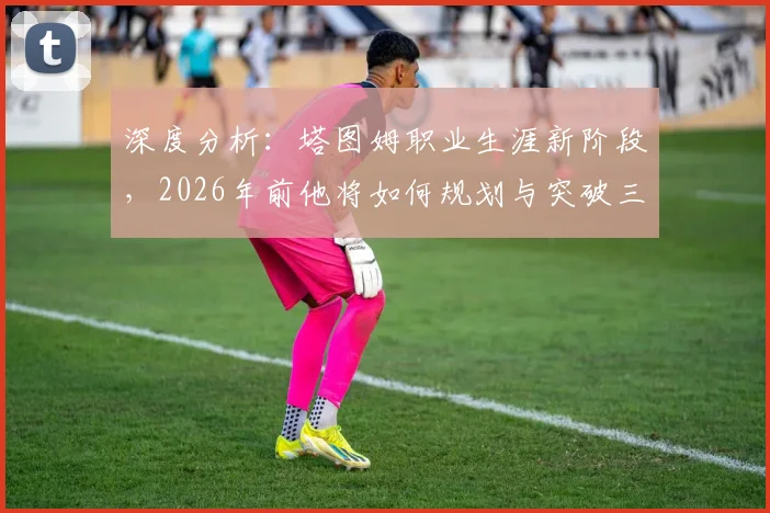 深度分析：塔图姆职业生涯新阶段，2026年前他将如何规划与突破三大关键点？