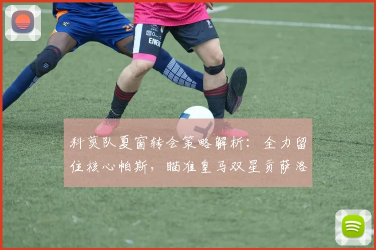 科莫队夏窗转会策略解析：全力留住核心帕斯，瞄准皇马双星贡萨洛与帕拉西奥斯