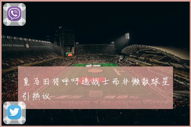 皇马旧将呼吁选战士而非懒散球星引热议