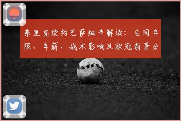 弗里克续约巴萨细节解读：合同年限、年薪、战术影响及欧冠前景分析