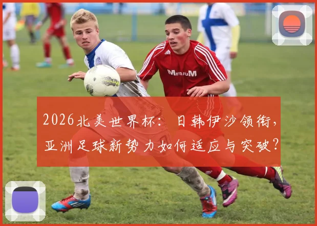 2026北美世界杯:日韩伊沙领衔,亚洲足球新势力如何适应与突破?