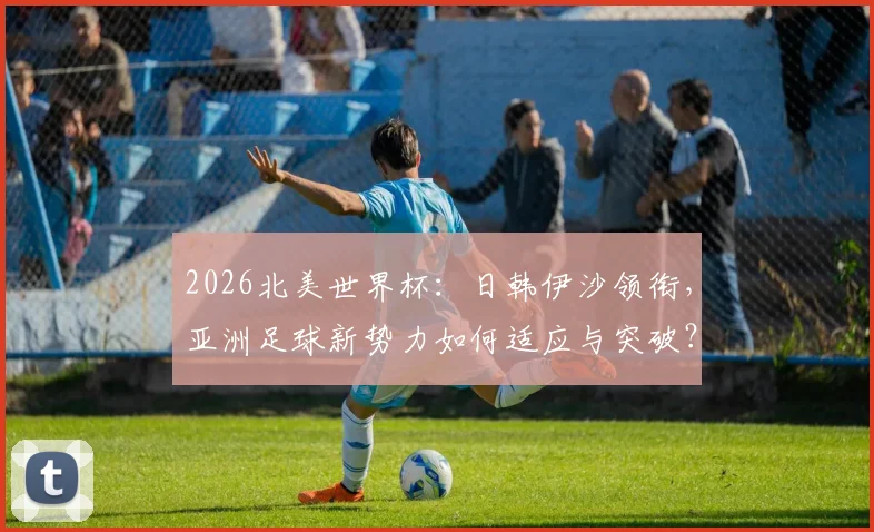 2026北美世界杯：日韩伊沙领衔，亚洲足球新势力如何适应与突破？