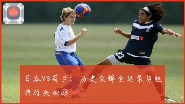 日本vs荷兰：历史交锋全记录与经典对决回顾